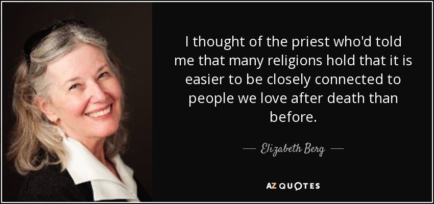 I thought of the priest who'd told me that many religions hold that it is easier to be closely connected to people we love after death than before. - Elizabeth Berg