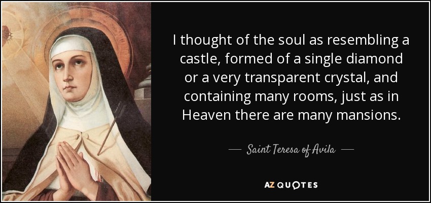 I thought of the soul as resembling a castle, formed of a single diamond or a very transparent crystal, and containing many rooms, just as in Heaven there are many mansions. - Teresa of Avila