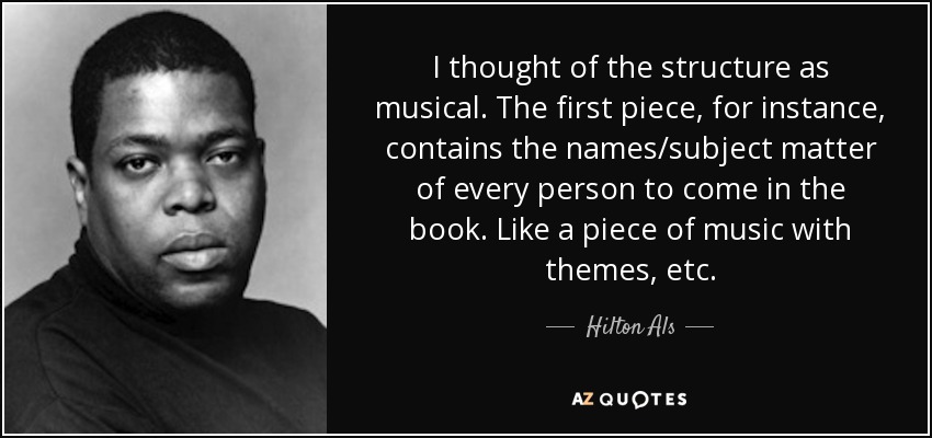 I thought of the structure as musical. The first piece, for instance, contains the names/subject matter of every person to come in the book. Like a piece of music with themes, etc. - Hilton Als