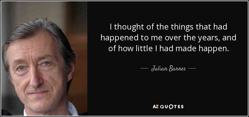 I thought of the things that had happened to me over the years, and of how little I had made happen. - Julian Barnes