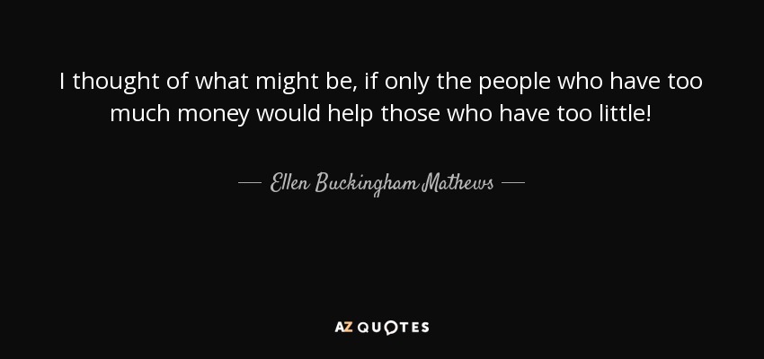 I thought of what might be, if only the people who have too much money would help those who have too little! - Ellen Buckingham Mathews