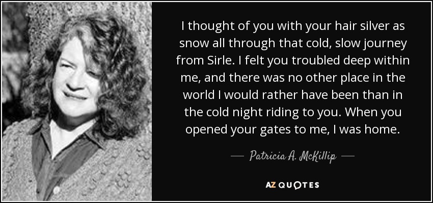 I thought of you with your hair silver as snow all through that cold, slow journey from Sirle. I felt you troubled deep within me, and there was no other place in the world I would rather have been than in the cold night riding to you. When you opened your gates to me, I was home. - Patricia A. McKillip