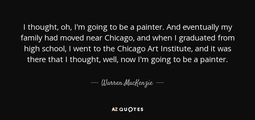 I thought, oh, I'm going to be a painter. And eventually my family had moved near Chicago, and when I graduated from high school, I went to the Chicago Art Institute, and it was there that I thought, well, now I'm going to be a painter. - Warren MacKenzie