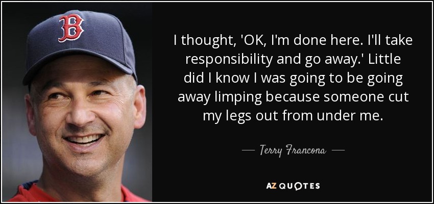 I thought, 'OK, I'm done here. I'll take responsibility and go away.' Little did I know I was going to be going away limping because someone cut my legs out from under me. - Terry Francona