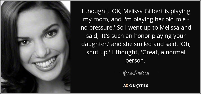 I thought, 'OK, Melissa Gilbert is playing my mom, and I'm playing her old role - no pressure.' So I went up to Melissa and said, 'It's such an honor playing your daughter,' and she smiled and said, 'Oh, shut up.' I thought, 'Great, a normal person.' - Kara Lindsay