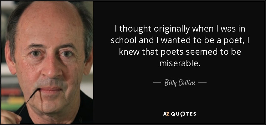 I thought originally when I was in school and I wanted to be a poet, I knew that poets seemed to be miserable. - Billy Collins