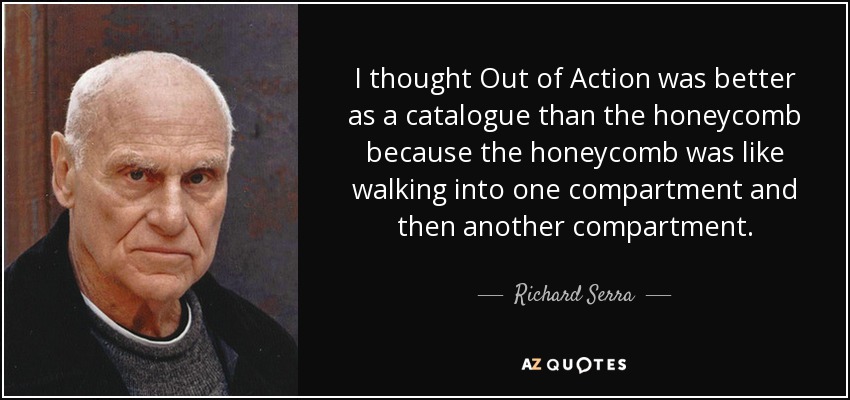 I thought Out of Action was better as a catalogue than the honeycomb because the honeycomb was like walking into one compartment and then another compartment. - Richard Serra
