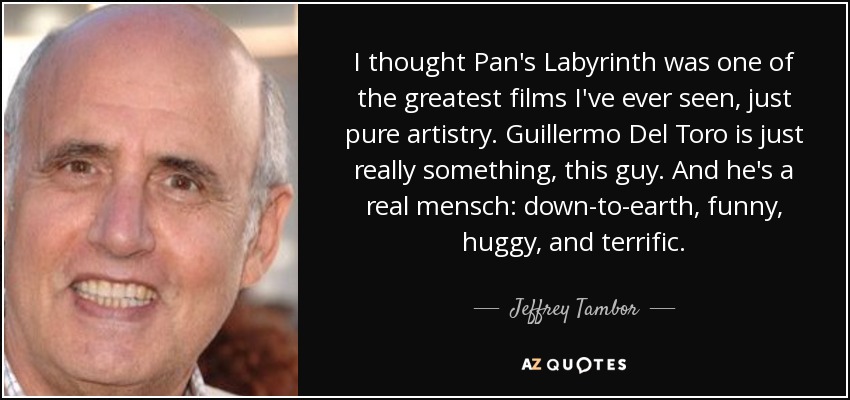 I thought Pan's Labyrinth was one of the greatest films I've ever seen, just pure artistry. Guillermo Del Toro is just really something, this guy. And he's a real mensch: down-to-earth, funny, huggy, and terrific. - Jeffrey Tambor
