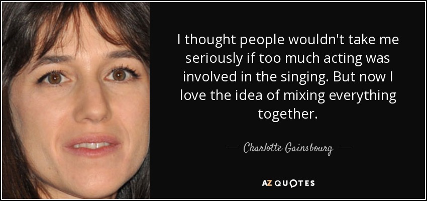 I thought people wouldn't take me seriously if too much acting was involved in the singing. But now I love the idea of mixing everything together. - Charlotte Gainsbourg