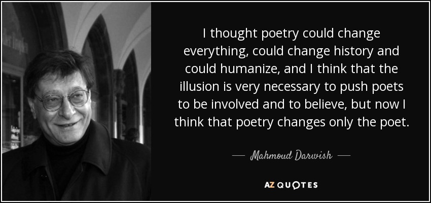 I thought poetry could change everything, could change history and could humanize, and I think that the illusion is very necessary to push poets to be involved and to believe, but now I think that poetry changes only the poet. - Mahmoud Darwish