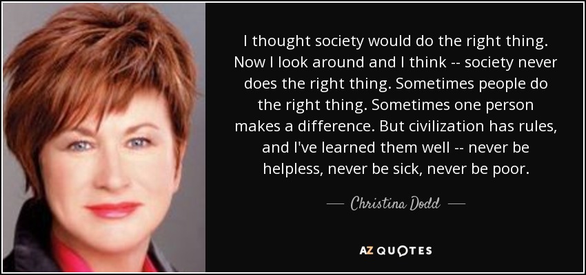 I thought society would do the right thing. Now I look around and I think -- society never does the right thing. Sometimes people do the right thing. Sometimes one person makes a difference. But civilization has rules, and I've learned them well -- never be helpless, never be sick, never be poor. - Christina Dodd