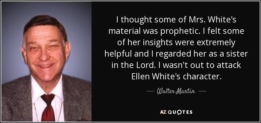 I thought some of Mrs. White's material was prophetic. I felt some of her insights were extremely helpful and I regarded her as a sister in the Lord. I wasn't out to attack Ellen White's character. - Walter Martin