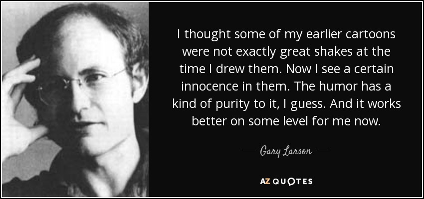 I thought some of my earlier cartoons were not exactly great shakes at the time I drew them. Now I see a certain innocence in them. The humor has a kind of purity to it, I guess. And it works better on some level for me now. - Gary Larson