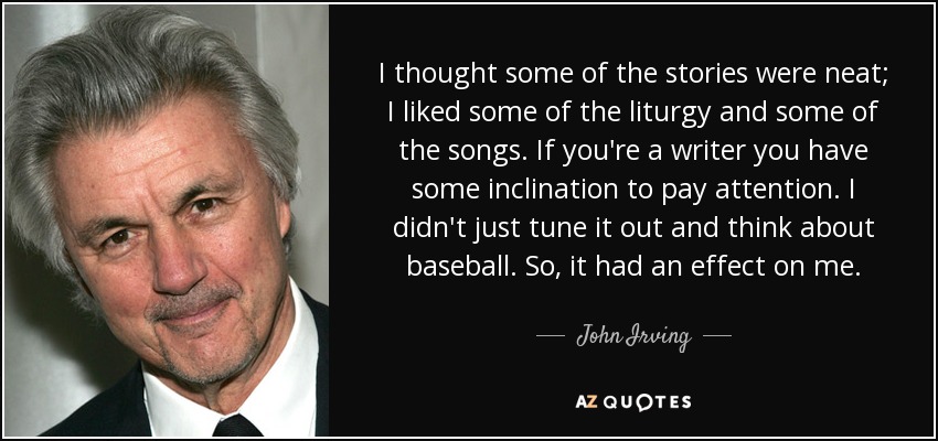 I thought some of the stories were neat; I liked some of the liturgy and some of the songs. If you're a writer you have some inclination to pay attention. I didn't just tune it out and think about baseball. So, it had an effect on me. - John Irving