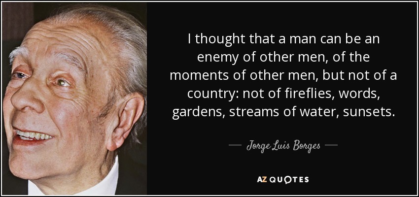 I thought that a man can be an enemy of other men, of the moments of other men, but not of a country: not of fireflies, words, gardens, streams of water, sunsets. - Jorge Luis Borges