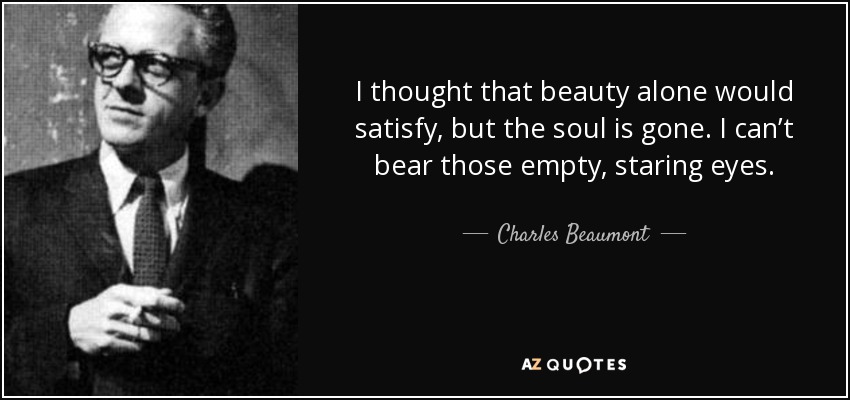 I thought that beauty alone would satisfy, but the soul is gone. I can’t bear those empty, staring eyes. - Charles Beaumont