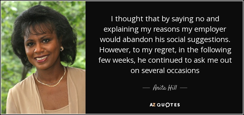 I thought that by saying no and explaining my reasons my employer would abandon his social suggestions. However, to my regret, in the following few weeks, he continued to ask me out on several occasions - Anita Hill