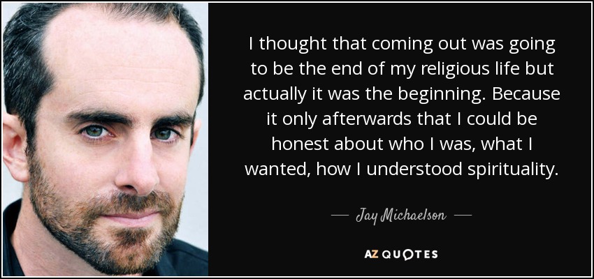 I thought that coming out was going to be the end of my religious life but actually it was the beginning. Because it only afterwards that I could be honest about who I was, what I wanted, how I understood spirituality. - Jay Michaelson