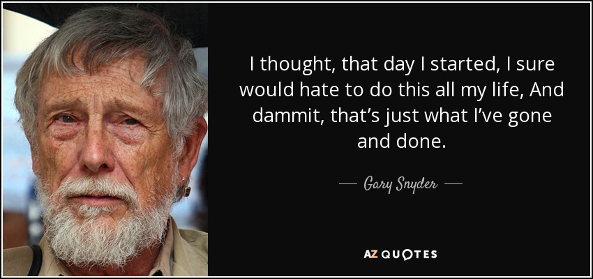 I thought, that day I started, I sure would hate to do this all my life, And dammit, that’s just what I’ve gone and done. - Gary Snyder