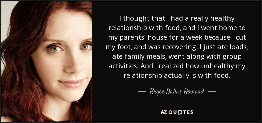 I thought that I had a really healthy relationship with food, and I went home to my parents' house for a week because I cut my foot, and was recovering. I just ate loads, ate family meals, went along with group activities. And I realized how unhealthy my relationship actually is with food. - Bryce Dallas Howard