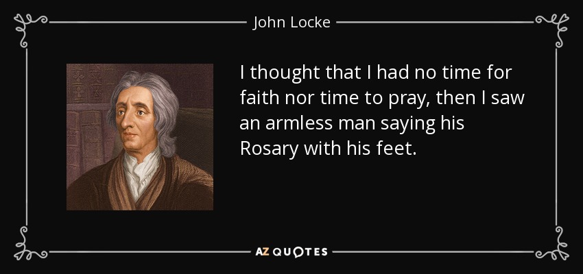 I thought that I had no time for faith nor time to pray, then I saw an armless man saying his Rosary with his feet. - John Locke