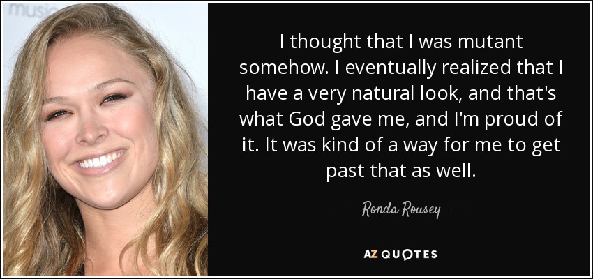 I thought that I was mutant somehow. I eventually realized that I have a very natural look, and that's what God gave me, and I'm proud of it. It was kind of a way for me to get past that as well. - Ronda Rousey