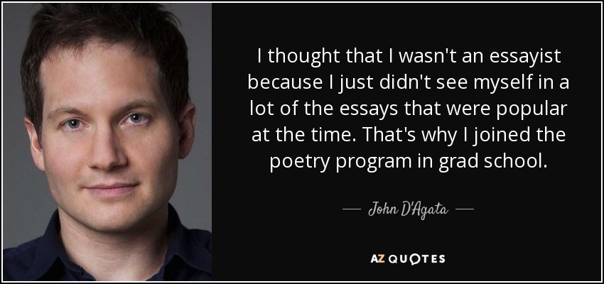 I thought that I wasn't an essayist because I just didn't see myself in a lot of the essays that were popular at the time. That's why I joined the poetry program in grad school. - John D'Agata