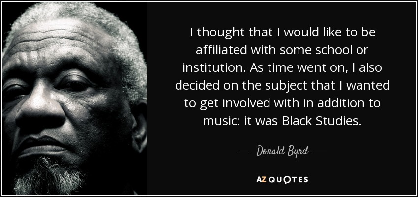 I thought that I would like to be affiliated with some school or institution. As time went on, I also decided on the subject that I wanted to get involved with in addition to music: it was Black Studies. - Donald Byrd