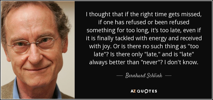 I thought that if the right time gets missed, if one has refused or been refused something for too long, it's too late, even if it is finally tackled with energy and received with joy. Or is there no such thing as 