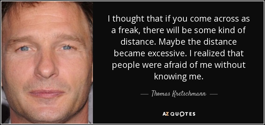 I thought that if you come across as a freak, there will be some kind of distance. Maybe the distance became excessive. I realized that people were afraid of me without knowing me. - Thomas Kretschmann