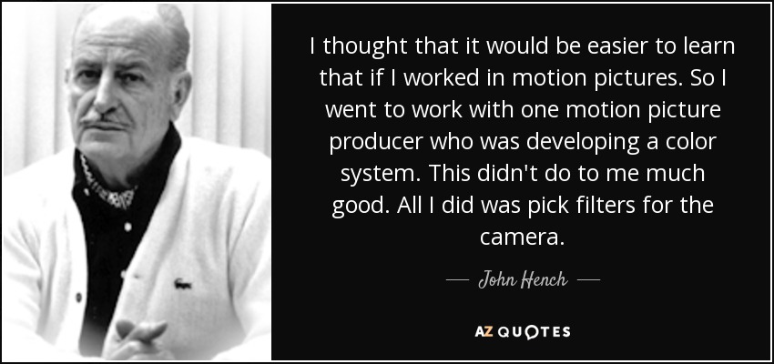 I thought that it would be easier to learn that if I worked in motion pictures. So I went to work with one motion picture producer who was developing a color system. This didn't do to me much good. All I did was pick filters for the camera. - John Hench