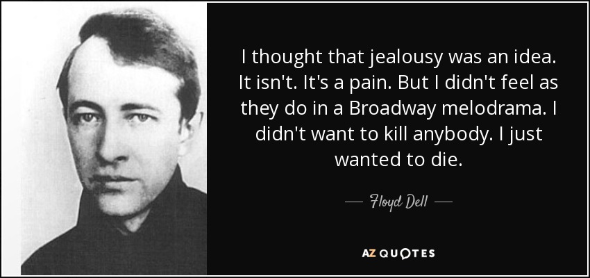 I thought that jealousy was an idea. It isn't. It's a pain. But I didn't feel as they do in a Broadway melodrama. I didn't want to kill anybody. I just wanted to die. - Floyd Dell