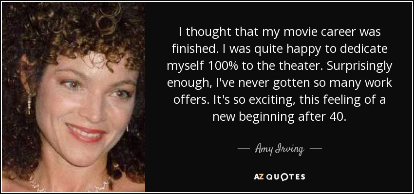 I thought that my movie career was finished. I was quite happy to dedicate myself 100% to the theater. Surprisingly enough, I've never gotten so many work offers. It's so exciting, this feeling of a new beginning after 40. - Amy Irving