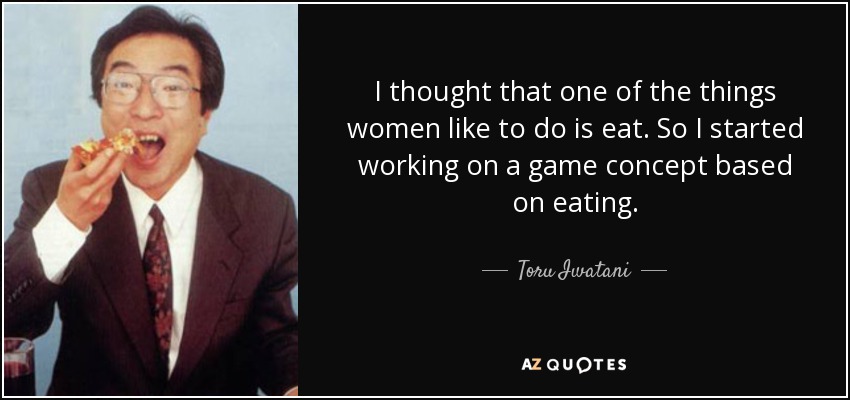 I thought that one of the things women like to do is eat. So I started working on a game concept based on eating. - Toru Iwatani