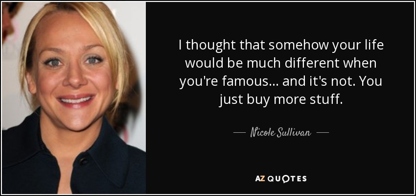 I thought that somehow your life would be much different when you're famous... and it's not. You just buy more stuff. - Nicole Sullivan