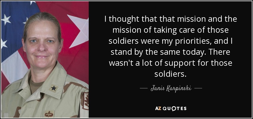 I thought that that mission and the mission of taking care of those soldiers were my priorities, and I stand by the same today. There wasn't a lot of support for those soldiers. - Janis Karpinski