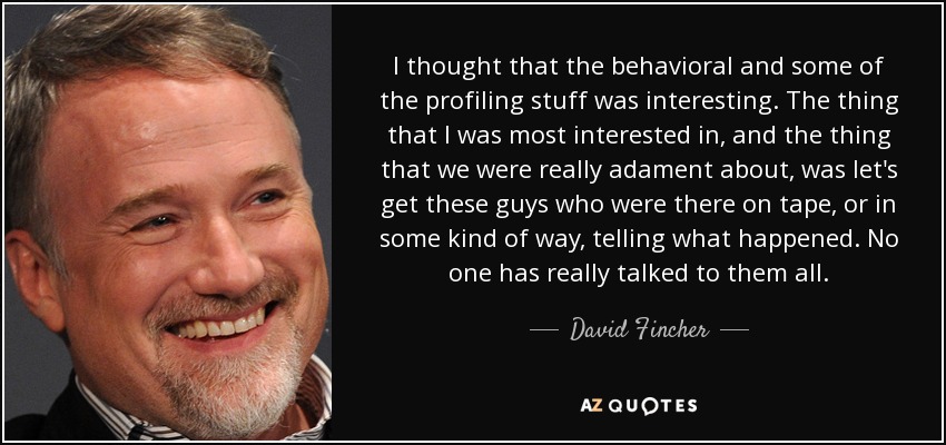 I thought that the behavioral and some of the profiling stuff was interesting. The thing that I was most interested in, and the thing that we were really adament about, was let's get these guys who were there on tape, or in some kind of way, telling what happened. No one has really talked to them all. - David Fincher
