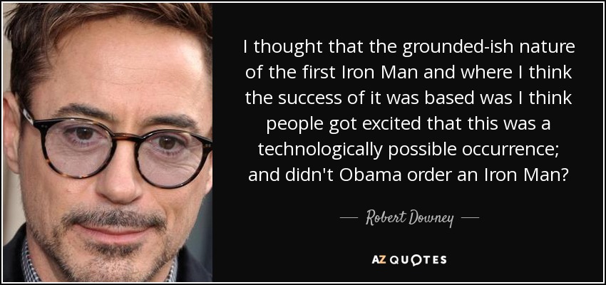 I thought that the grounded-ish nature of the first Iron Man and where I think the success of it was based was I think people got excited that this was a technologically possible occurrence; and didn't Obama order an Iron Man? - Robert Downey, Jr.