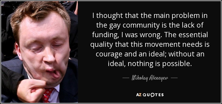 I thought that the main problem in the gay community is the lack of funding, I was wrong. The essential quality that this movement needs is courage and an ideal; without an ideal, nothing is possible. - Nikolay Alexeyev