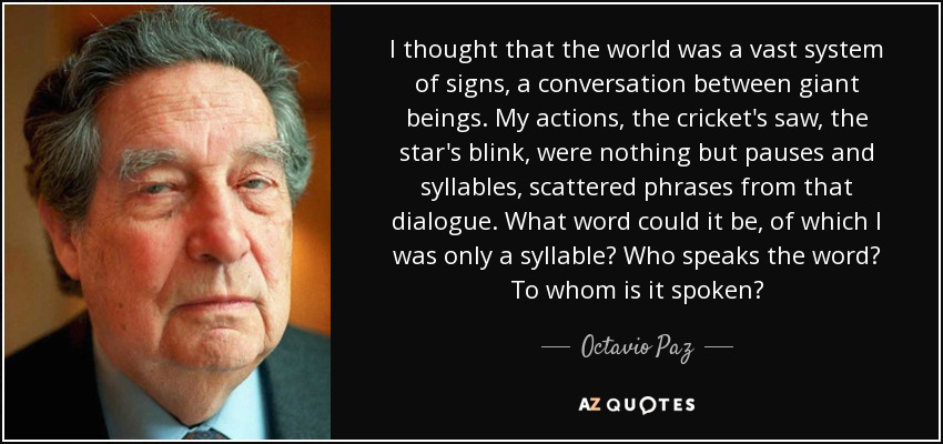 I thought that the world was a vast system of signs, a conversation between giant beings. My actions, the cricket's saw, the star's blink, were nothing but pauses and syllables, scattered phrases from that dialogue. What word could it be, of which I was only a syllable? Who speaks the word? To whom is it spoken? - Octavio Paz