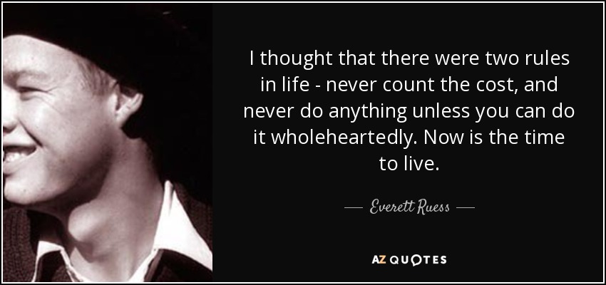 I thought that there were two rules in life - never count the cost, and never do anything unless you can do it wholeheartedly. Now is the time to live. - Everett Ruess