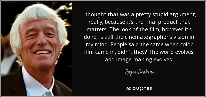 I thought that was a pretty stupid argument, really, because it's the final product that matters. The look of the film, however it's done, is still the cinematographer's vision in my mind. People said the same when color film came in, didn't they? The world evolves, and image-making evolves. - Roger Deakins