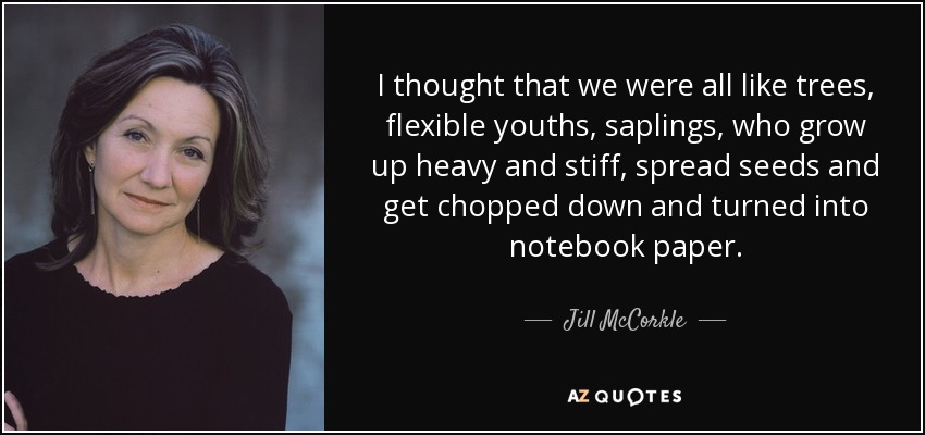 I thought that we were all like trees, flexible youths, saplings, who grow up heavy and stiff, spread seeds and get chopped down and turned into notebook paper. - Jill McCorkle