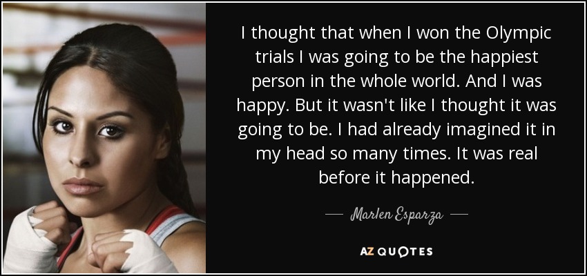 I thought that when I won the Olympic trials I was going to be the happiest person in the whole world. And I was happy. But it wasn't like I thought it was going to be. I had already imagined it in my head so many times. It was real before it happened. - Marlen Esparza