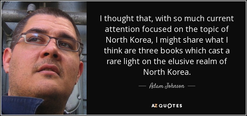 I thought that, with so much current attention focused on the topic of North Korea, I might share what I think are three books which cast a rare light on the elusive realm of North Korea. - Adam Johnson