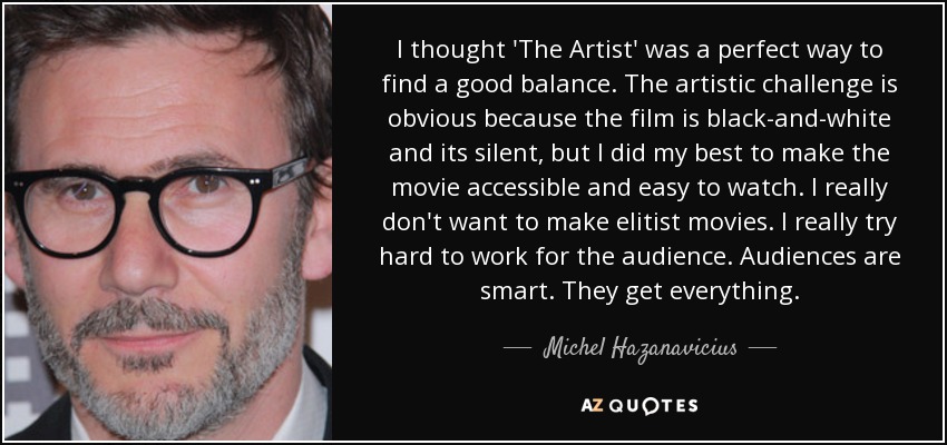 I thought 'The Artist' was a perfect way to find a good balance. The artistic challenge is obvious because the film is black-and-white and its silent, but I did my best to make the movie accessible and easy to watch. I really don't want to make elitist movies. I really try hard to work for the audience. Audiences are smart. They get everything. - Michel Hazanavicius