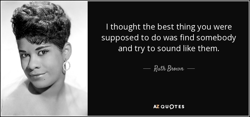 I thought the best thing you were supposed to do was find somebody and try to sound like them. - Ruth Brown