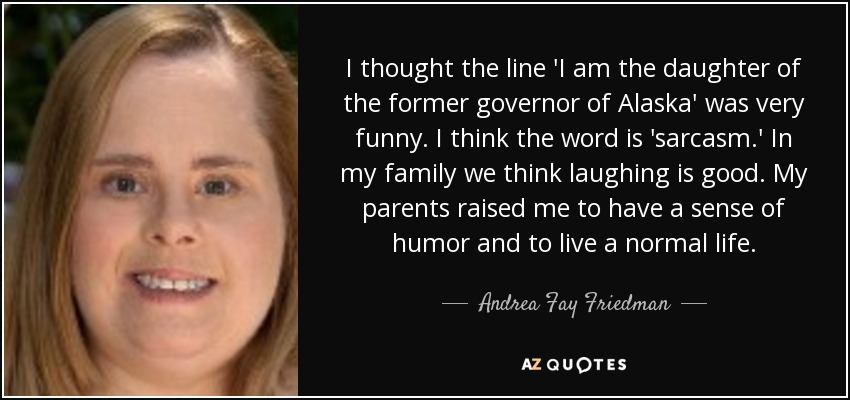 I thought the line 'I am the daughter of the former governor of Alaska' was very funny. I think the word is 'sarcasm.' In my family we think laughing is good. My parents raised me to have a sense of humor and to live a normal life. - Andrea Fay Friedman