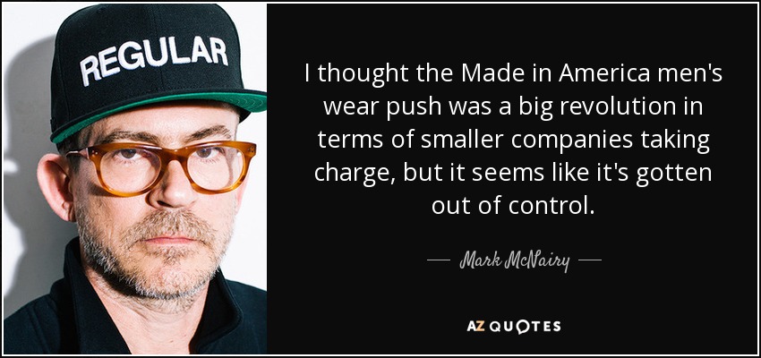 I thought the Made in America men's wear push was a big revolution in terms of smaller companies taking charge, but it seems like it's gotten out of control. - Mark McNairy