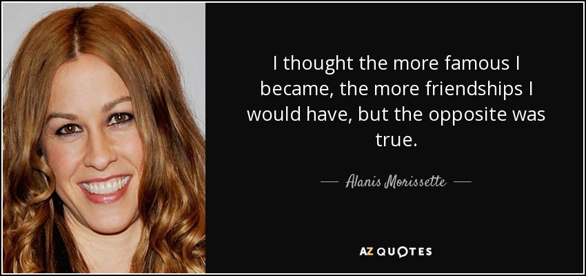 I thought the more famous I became, the more friendships I would have, but the opposite was true. - Alanis Morissette